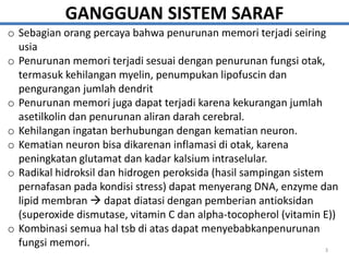 GANGGUAN SISTEM SARAF
o Sebagian orang percaya bahwa penurunan memori terjadi seiring
usia
o Penurunan memori terjadi sesuai dengan penurunan fungsi otak,
termasuk kehilangan myelin, penumpukan lipofuscin dan
pengurangan jumlah dendrit
o Penurunan memori juga dapat terjadi karena kekurangan jumlah
asetilkolin dan penurunan aliran darah cerebral.
o Kehilangan ingatan berhubungan dengan kematian neuron.
o Kematian neuron bisa dikarenan inflamasi di otak, karena
peningkatan glutamat dan kadar kalsium intraselular.
o Radikal hidroksil dan hidrogen peroksida (hasil sampingan sistem
pernafasan pada kondisi stress) dapat menyerang DNA, enzyme dan
lipid membran  dapat diatasi dengan pemberian antioksidan
(superoxide dismutase, vitamin C dan alpha-tocopherol (vitamin E))
o Kombinasi semua hal tsb di atas dapat menyebabkanpenurunan
fungsi memori.
3
 