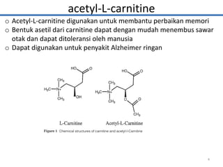 acetyl-L-carnitine
o Acetyl-L-carnitine digunakan untuk membantu perbaikan memori
o Bentuk asetil dari carnitine dapat dengan mudah menembus sawar
otak dan dapat ditoleransi oleh manusia
o Dapat digunakan untuk penyakit Alzheimer ringan
4
 