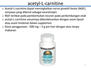 acetyl-L-carnitine
o Acetyl-L-carnitine dapat meningkatkan nerve growth factor (NGF),
senyawa yang dikenal sebagai neurotropin
o NGF terlibat pada pembentukan neuron pada perkembangan otak
o acetyl-L-carnitine umumnya dikombinasikan dengan asam lipoat
atau asam linolenat dalam supplemen
o Dosis penggunaan : 500 mg – 2 g pre hari dengan atau tanpa
makanan
6
 