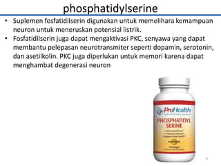 phosphatidylserine
• Suplemen fosfatidilserin digunakan untuk memelihara kemampuan
neuron untuk meneruskan potensial listrik.
• Fosfatidilserin juga dapat mengaktivasi PKC, senyawa yang dapat
membantu pelepasan neurotransmiter seperti dopamin, serotonin,
dan asetilkolin. PKC juga diperlukan untuk memori karena dapat
menghambat degenerasi neuron
8
 