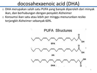 docosahexaenoic acid (DHA)
o DHA merupakan salah satu PUFA yang banyak diperoleh dari minyak
ikan, dan berhubungan dengan penyakit Alzheimer
o Konsumsi ikan satu atau lebih per minggu menurunkan resiko
terjangkit Alzheimer sebanyak 60%.
9
 