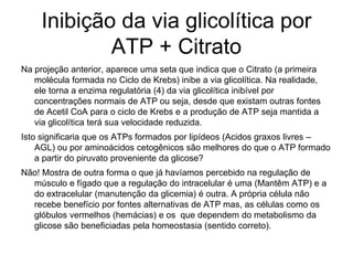 Inibição da via glicolítica por
ATP + Citrato
Na projeção anterior, aparece uma seta que indica que o Citrato (a primeira
molécula formada no Ciclo de Krebs) inibe a via glicolítica. Na realidade,
ele torna a enzima regulatória (4) da via glicolítica inibível por
concentrações normais de ATP ou seja, desde que existam outras fontes
de Acetil CoA para o ciclo de Krebs e a produção de ATP seja mantida a
via glicolítica terá sua velocidade reduzida.
Isto significaria que os ATPs formados por lipídeos (Acidos graxos livres –
AGL) ou por aminoácidos cetogênicos são melhores do que o ATP formado
a partir do piruvato proveniente da glicose?
Não! Mostra de outra forma o que já havíamos percebido na regulação de
músculo e fígado que a regulação do intracelular é uma (Mantêm ATP) e a
do extracelular (manutenção da glicemia) é outra. A própria célula não
recebe benefício por fontes alternativas de ATP mas, as células como os
glóbulos vermelhos (hemácias) e os que dependem do metabolismo da
glicose são beneficiadas pela homeostasia (sentido correto).
 