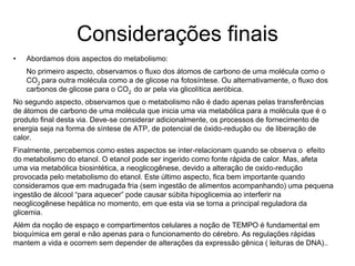 Considerações finais
• Abordamos dois aspectos do metabolismo:
No primeiro aspecto, observamos o fluxo dos átomos de carbono de uma molécula como o
CO2 para outra molécula como a de glicose na fotosíntese. Ou alternativamente, o fluxo dos
carbonos de glicose para o CO2 do ar pela via glicolítica aeróbica.
No segundo aspecto, observamos que o metabolismo não é dado apenas pelas transferências
de átomos de carbono de uma molécula que inicia uma via metabólica para a molécula que é o
produto final desta via. Deve-se considerar adicionalmente, os processos de fornecimento de
energia seja na forma de síntese de ATP, de potencial de óxido-redução ou de liberação de
calor.
Finalmente, percebemos como estes aspectos se inter-relacionam quando se observa o efeito
do metabolismo do etanol. O etanol pode ser ingerido como fonte rápida de calor. Mas, afeta
uma via metabólica biosintética, a neoglicogênese, devido a alteração de oxido-redução
provocada pelo metabolismo do etanol. Este último aspecto, fica bem importante quando
consideramos que em madrugada fria (sem ingestão de alimentos acompanhando) uma pequena
ingestão de álcool “para aquecer” pode causar súbita hipoglicemia ao interferir na
neoglicogênese hepática no momento, em que esta via se torna a principal reguladora da
glicemia.
Além da noção de espaço e compartimentos celulares a noção de TEMPO é fundamental em
bioquímica em geral e não apenas para o funcionamento do cérebro. As regulações rápidas
mantem a vida e ocorrem sem depender de alterações da expressão gênica ( leituras de DNA)..
 