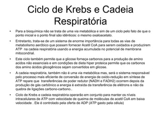 Ciclo de Krebs e Cadeia
Respiratória
• Para a bioquímica não se trata de uma via metabólica e sim de um ciclo pelo fato de que o
ponto inicial e o ponto final são idênticos: o mesmo oxaloacetato.
• Entretanto, trata-se de um sistema de enorme importância para todas as vias de
metabolismo aeróbico que possam fornecer Acetil CoA para serem oxidados e produzirem
ATP na cadeia respiratória usando a energia acumulada no potencial de membrana
mitocondrial.
• Este ciclo também permite que a glicose forneça carbonos para a produção de amino
acidos não essenciais e em condições de dieta hiper proteica permite que os carbonos
dos amino ácidos glicogênicos sejam convertidos em glicose.
• A cadeia respiratória, também não é uma via metabólica mas, será o sistema responsável
pelo processo mais eficiente de conversão de energia de oxido-redução em síntese de
ATP repare que transferências de poder redutor (NADH e FADH2) ocorrem depois da
produção de gás carbônico a energia é extraída da transferência de elétrons e não da
quebra de ligações carbono-carbono..
• Ciclo de Krebs e cadeia respiratória operarão em conjunto para manter os níveis
intracelulares de ATP com velocidade de queima de moléculas de acetil CoA em baixa
velocidade . Ele é controlado pela oferta de ADP (ATP gasto pela célula)
 