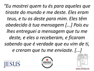 “Eu mostrei quem tu és para aqueles que
tiraste do mundo e me deste. Eles eram
teus, e tu os deste para mim. Eles têm
obedecido à tua mensagem [...] Pois eu
lhes entreguei a mensagem que tu me
deste, e eles a receberam, e ficaram
sabendo que é verdade que eu vim de ti,
e creram que tu me enviaste. [...]
 