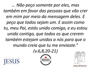 ... Não peço somente por eles, mas
também em favor das pessoas que vão crer
em mim por meio da mensagem deles. E
peço que todos sejam um. E assim como
tu, meu Pai, estás unido comigo, e eu estou
unido contigo, que todos os que crerem
também estejam unidos a nós para que o
mundo creia que tu me enviaste.”
(v.6,8,20-21)
 