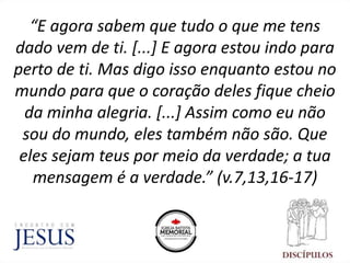 “E agora sabem que tudo o que me tens
dado vem de ti. [...] E agora estou indo para
perto de ti. Mas digo isso enquanto estou no
mundo para que o coração deles fique cheio
da minha alegria. [...] Assim como eu não
sou do mundo, eles também não são. Que
eles sejam teus por meio da verdade; a tua
mensagem é a verdade.” (v.7,13,16-17)
 