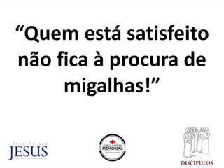 “Quem está satisfeito
não fica à procura de
migalhas!”
 