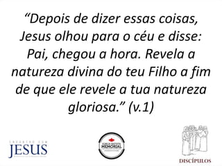 “Depois de dizer essas coisas,
Jesus olhou para o céu e disse:
Pai, chegou a hora. Revela a
natureza divina do teu Filho a fim
de que ele revele a tua natureza
gloriosa.” (v.1)
 
