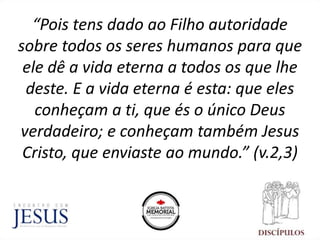 “Pois tens dado ao Filho autoridade
sobre todos os seres humanos para que
ele dê a vida eterna a todos os que lhe
deste. E a vida eterna é esta: que eles
conheçam a ti, que és o único Deus
verdadeiro; e conheçam também Jesus
Cristo, que enviaste ao mundo.” (v.2,3)
 