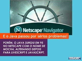 E o Java passou por sérios problemas! 
PORÉM, O JAVA SURGIU EM 95 
NO NETSCAPE COM O NOME DE 
MOCHA, ALTERANDO DEPOIS 
PARA LIVESCRIPT E JAVASCRIPT. 
 