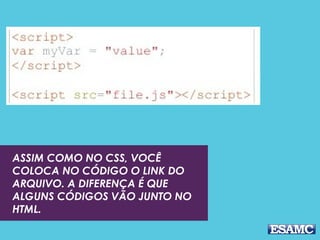 ASSIM COMO NO CSS, VOCÊ 
COLOCA NO CÓDIGO O LINK DO 
ARQUIVO. A DIFERENÇA É QUE 
ALGUNS CÓDIGOS VÃO JUNTO NO 
HTML. 
 