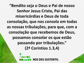 “Bendito seja o Deus e Pai de nosso
Senhor Jesus Cristo, Pai das
misericórdias e Deus de toda
consolação, que nos consola em todas
as nossas tribulações, para que, com a
consolação que recebemos de Deus,
possamos consolar os que estão
passando por tribulações.”
(2ª Coríntios 1.3,4)
 