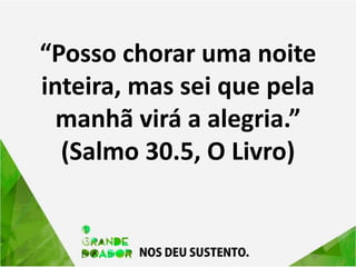 “Posso chorar uma noite
inteira, mas sei que pela
manhã virá a alegria.”
(Salmo 30.5, O Livro)
 