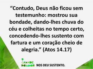 “Contudo, Deus não ficou sem
testemunho: mostrou sua
bondade, dando-lhes chuva do
céu e colheitas no tempo certo,
concedendo-lhes sustento com
fartura e um coração cheio de
alegria.” (Atos 14.17)
 