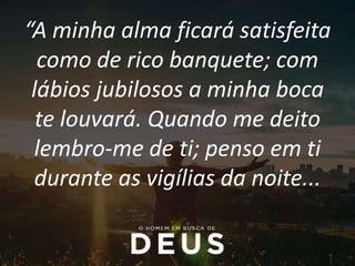 “A minha alma ficará satisfeita
como de rico banquete; com
lábios jubilosos a minha boca
te louvará. Quando me deito
lembro-me de ti; penso em ti
durante as vigílias da noite...
 