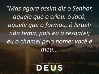 “Mas agora assim diz o Senhor,
aquele que o criou, ó Jacó,
aquele que o formou, ó Israel:
não tema, pois eu o resgatei;
eu o chamei pelo nome; você é
meu...
 