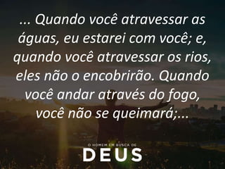 ... Quando você atravessar as
águas, eu estarei com você; e,
quando você atravessar os rios,
eles não o encobrirão. Quando
você andar através do fogo,
você não se queimará;...
 