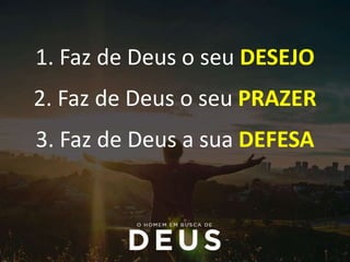1. Faz de Deus o seu DESEJO
2. Faz de Deus o seu PRAZER
3. Faz de Deus a sua DEFESA
 