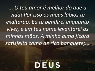 ... O teu amor é melhor do que a
vida! Por isso os meus lábios te
exaltarão. Eu te bendirei enquanto
viver, e em teu nome levantarei as
minhas mãos. A minha alma ficará
satisfeita como de rico banquete;...
 