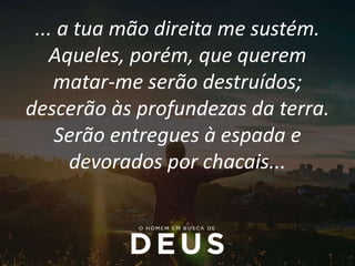 ... a tua mão direita me sustém.
Aqueles, porém, que querem
matar-me serão destruídos;
descerão às profundezas da terra.
Serão entregues à espada e
devorados por chacais...
 