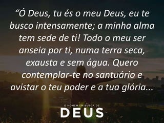 “Ó Deus, tu és o meu Deus, eu te
busco intensamente; a minha alma
tem sede de ti! Todo o meu ser
anseia por ti, numa terra seca,
exausta e sem água. Quero
contemplar-te no santuário e
avistar o teu poder e a tua glória...
 