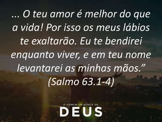 ... O teu amor é melhor do que
a vida! Por isso os meus lábios
te exaltarão. Eu te bendirei
enquanto viver, e em teu nome
levantarei as minhas mãos.”
(Salmo 63.1-4)
 