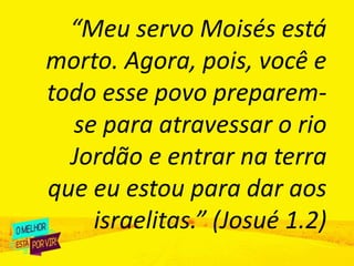 “Meu servo Moisés está
morto. Agora, pois, você e
todo esse povo preparem-
se para atravessar o rio
Jordão e entrar na terra
que eu estou para dar aos
israelitas.” (Josué 1.2)
 
