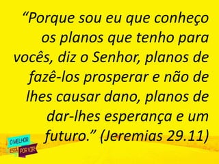 “Porque sou eu que conheço
os planos que tenho para
vocês, diz o Senhor, planos de
fazê-los prosperar e não de
lhes causar dano, planos de
dar-lhes esperança e um
futuro.” (Jeremias 29.11)
 