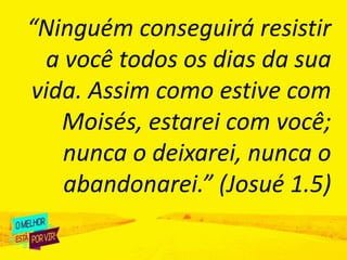 “Ninguém conseguirá resistir
a você todos os dias da sua
vida. Assim como estive com
Moisés, estarei com você;
nunca o deixarei, nunca o
abandonarei.” (Josué 1.5)
 
