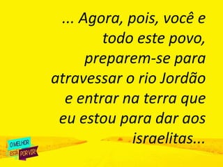 ... Agora, pois, você e
todo este povo,
preparem-se para
atravessar o rio Jordão
e entrar na terra que
eu estou para dar aos
israelitas...
 