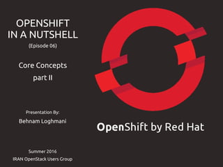 Presentation By:
Behnam Loghmani
Summer 2016
IRAN OpenStack Users Group
OPENSHIFT
IN A NUTSHELL
(Episode 06)
Core Concepts
part II
 