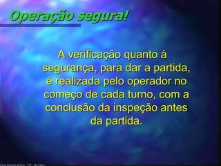 Operação segura! 
Edson Donizetti da Silva - TST - São Carlos - 
A verificação quanto à 
segurança, para dar a partida, 
é realizada pelo operador no 
começo de cada turno, com a 
conclusão da inspeção antes 
da partida. 
 
