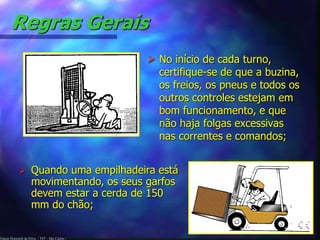 Regras Gerais 
Edson Donizetti da Silva - TST - São Carlos - 
 No início de cada turno, 
certifique-se de que a buzina, 
os freios, os pneus e todos os 
outros controles estejam em 
bom funcionamento, e que 
não haja folgas excessivas 
nas correntes e comandos; 
 Quando uma empilhadeira está 
movimentando, os seus garfos 
devem estar a cerda de 150 
mm do chão; 
 