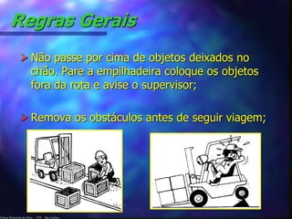 Regras Gerais 
 Não passe por cima de objetos deixados no 
chão. Pare a empilhadeira coloque os objetos 
fora da rota e avise o supervisor; 
 Remova os obstáculos antes de seguir viagem; 
Edson Donizetti da Silva - TST - São Carlos - 
 
