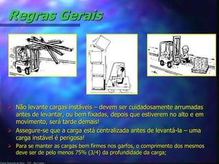 Regras Gerais 
 Não levante cargas instáveis – devem ser cuidadosamente arrumadas 
antes de levantar, ou bem fixadas, depois que estiverem no alto e em 
movimento, será tarde demais! 
 Assegure-se que a carga está centralizada antes de levantá-la – uma 
carga instável é perigosa! 
 Para se manter as cargas bem firmes nos garfos, o comprimento dos mesmos 
deve ser de pelo menos 75% (3/4) da profundidade da carga; 
Edson Donizetti da Silva - TST - São Carlos - 
 