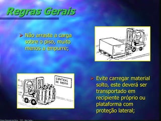 Regras Gerais 
 Não arraste a carga 
sobre o piso, muito 
menos a empurre; 
Edson Donizetti da Silva - TST - São Carlos - 
 Evite carregar material 
solto, este deverá ser 
transportado em 
recipiente próprio ou 
plataforma com 
proteção lateral; 
 