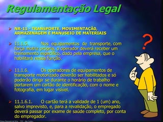 Regulamentação Legal 
 NR-11 - TRANSPORTE, MOVIMENTAÇÃ0, 
ARMAZENAGEM E MANUSEIO DE MATERIAIS 
 11.1.5. Nos equipamentos de transporte, com 
força motriz própria, o operador deverá receber um 
treinamento específico, dado pela empresa, que o 
habilitará nessa função. 
 11.1.6. Os operadores de equipamentos de 
transporte motorizado deverão ser habilitados e só 
poderão dirigir se durante o horário de trabalho 
portarem um cartão de identificação, com o nome e 
fotografia, em lugar visível. 
 11.1.6.1. O cartão terá a validade de 1 (um) ano, 
salvo imprevisto, e, para a revalidação, o empregado 
deverá passar por exame de saúde completo, por conta 
do empregador. 
Edson Donizetti da Silva - TST - São Carlos - 
 