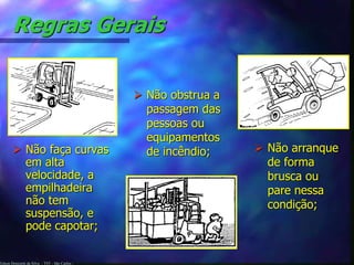 Regras Gerais 
 Não faça curvas 
em alta 
velocidade, a 
empilhadeira 
não tem 
suspensão, e 
pode capotar; 
Edson Donizetti da Silva - TST - São Carlos - 
 Não arranque 
de forma 
brusca ou 
pare nessa 
condição; 
 Não obstrua a 
passagem das 
pessoas ou 
equipamentos 
de incêndio; 
 