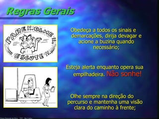 Regras Gerais 
Edson Donizetti da Silva - TST - São Carlos - 
Obedeça a todos os sinais e 
demarcações, dirija devagar e 
acione a buzina quando 
necessário; 
Esteja alerta enquanto opera sua 
empilhadeira. Não sonhe! 
Olhe sempre na direção do 
percurso e mantenha uma visão 
clara do caminho à frente; 
 