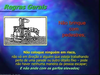 Regras Gerais 
Edson Donizetti da Silva - TST - São Carlos - 
Não brinque 
com 
pedestres; 
Não coloque ninguém em risco, 
não vá em direção a alguém que esteja trabalhando 
perto de uma parede ou outro objeto fixo – pode 
não haver nenhuma maneira da pessoa escapar; 
E não ande com os garfos elevados; 
 