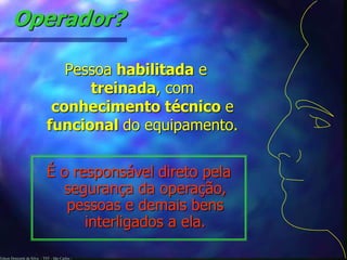 Operador? 
Pessoa habilitada e 
Edson Donizetti da Silva - TST - São Carlos - 
treinada, com 
conhecimento técnico e 
funcional do equipamento. 
É o responsável direto pela 
segurança da operação, 
pessoas e demais bens 
interligados a ela. 
 