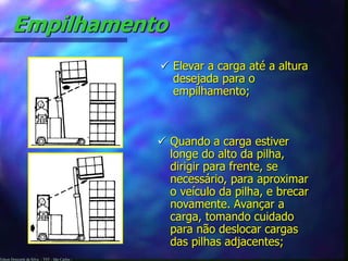 Empilhamento 
Edson Donizetti da Silva - TST - São Carlos - 
 Elevar a carga até a altura 
desejada para o 
empilhamento; 
 Quando a carga estiver 
longe do alto da pilha, 
dirigir para frente, se 
necessário, para aproximar 
o veículo da pilha, e brecar 
novamente. Avançar a 
carga, tomando cuidado 
para não deslocar cargas 
das pilhas adjacentes; 
 