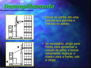 Desempilhamento 
Edson Donizetti da Silva - TST - São Carlos - 
 Elevar os garfos até uma 
posição que permita a 
entrada no palete; 
 Se necessário, dirigir para 
frente para aproximar o 
veículo da pilha, e brecar 
novamente. Avançar o 
mastro para a frente, sob 
a carga; 
 