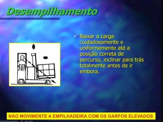 Desempilhamento 
Edson Donizetti da Silva - TST - São Carlos - 
 Baixar a carga 
cuidadosamente e 
uniformemente até a 
posição correta de 
percurso, inclinar para trás 
totalmente antes de ir 
embora. 
NÃO MOVIMENTE A EMPILHADEIRA COM OS GARFOS ELEVADOS 
 