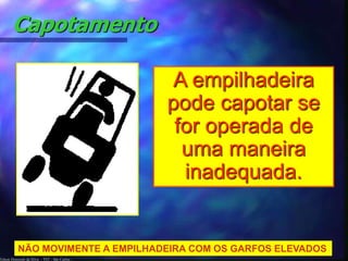 Capotamento 
NÃO MOVIMENTE A EMPILHADEIRA COM OS GARFOS ELEVADOS 
Edson Donizetti da Silva - TST - São Carlos - 
A empilhadeira 
pode capotar se 
for operada de 
uma maneira 
inadequada. 
 