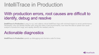 IntelliTrace in Production
With production errors, root causes are difficult to
identify, debug and resolve
IntelliTrace in Production is easy to run, and collects critical IntelliTrace logs with minimal impact to server performance.
Developers, who are already familiar with using this data in test environments, now have the data to speed root cause
analysis of production bugs, and rapidly identify the needed code fix.


Actionable diagnostics
IntelliTrace in Production speeds up debugging and shortens code fix times.
 
