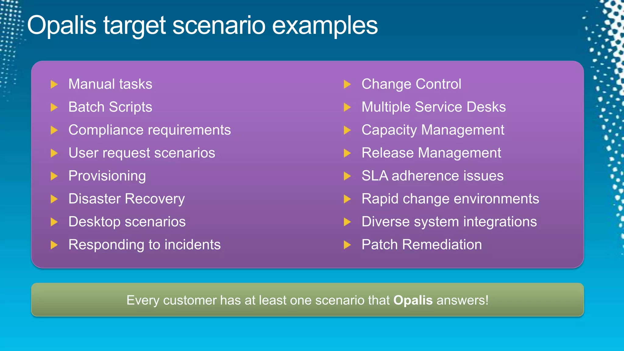 Opalis target scenario examplesChange Control Multiple Service Desks Capacity ManagementRelease ManagementSLA adherence issuesRapid change environmentsDiverse system integrationsPatch RemediationManual tasksBatch ScriptsCompliance requirementsUser request scenarios Provisioning Disaster RecoveryDesktop scenariosResponding to incidentsEvery customer has at least one scenario that Opalis answers!