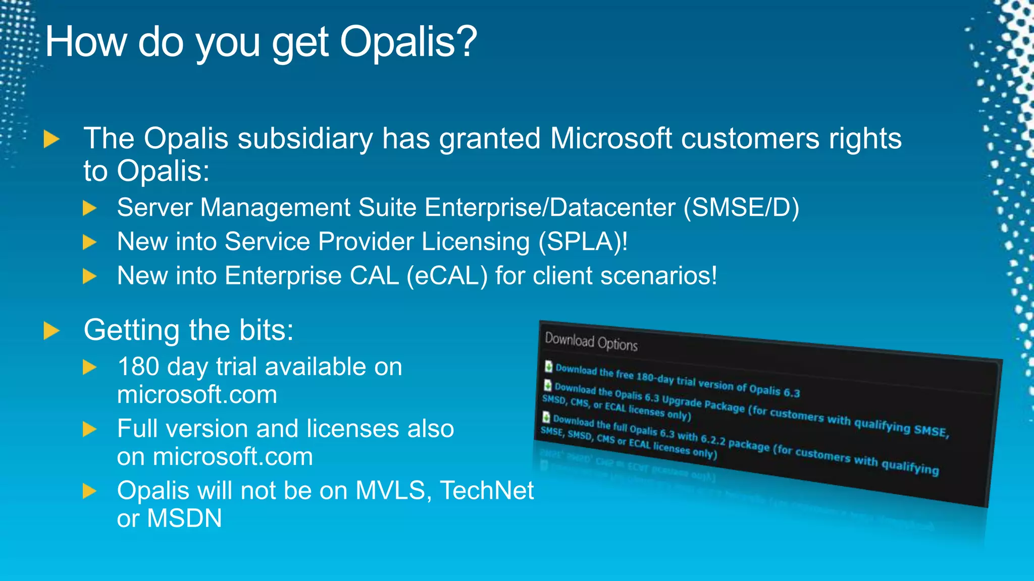How do you get Opalis?The Opalis subsidiary has granted Microsoft customers rightsto Opalis:Server Management Suite Enterprise/Datacenter (SMSE/D)New into Service Provider Licensing (SPLA)!New into Enterprise CAL (eCAL) for client scenarios!Getting the bits:180 day trial available on microsoft.comFull version and licenses also on microsoft.comOpalis will not be on MVLS, TechNet or MSDN