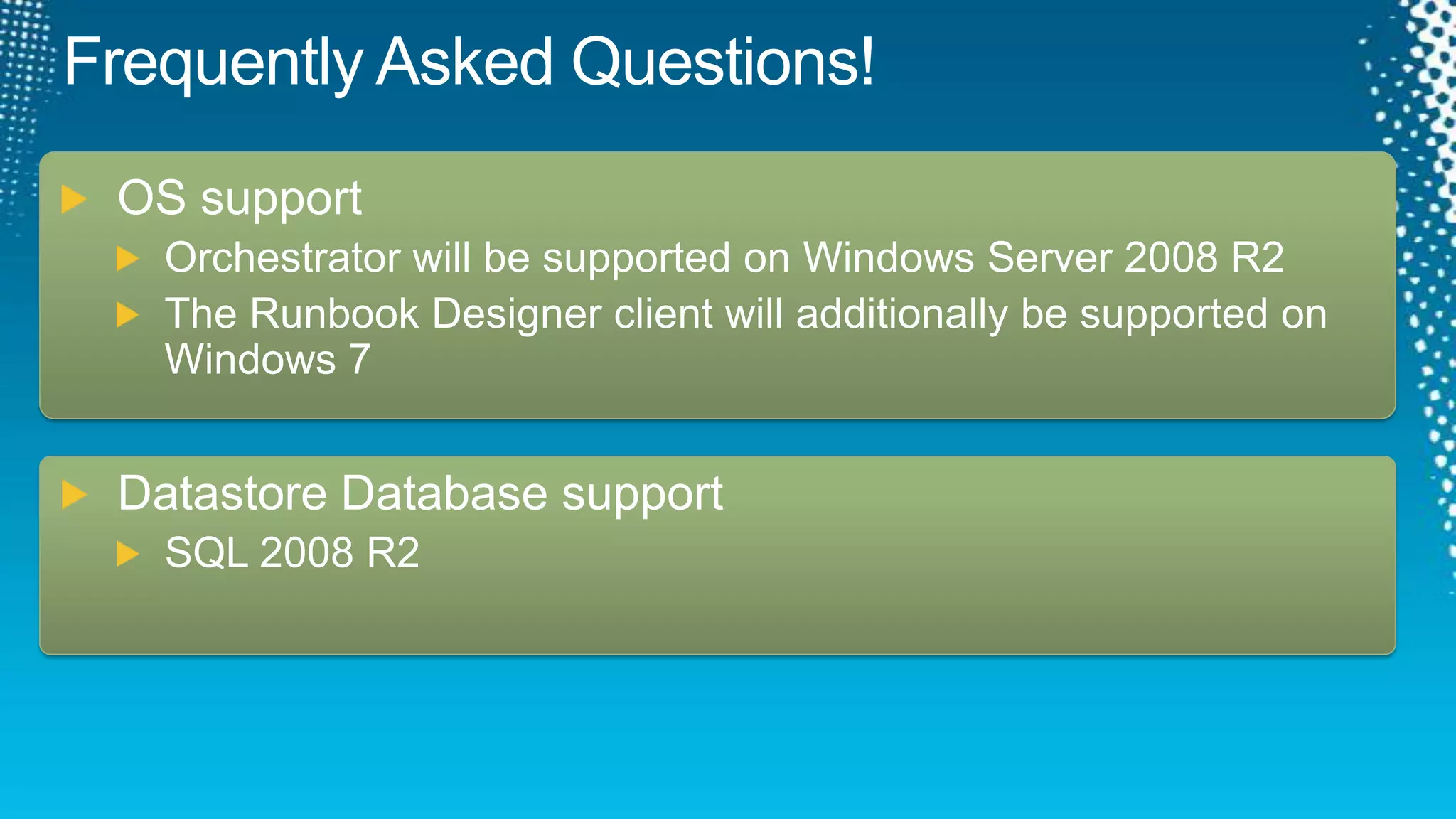 Frequently Asked Questions!OS supportOrchestrator will be supported on Windows Server 2008 R2The Runbook Designer client will additionally be supported on Windows 7Datastore Database supportSQL 2008 R2